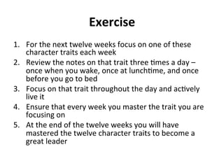 Exercise	
  	
  
1.  For	
  the	
  next	
  twelve	
  weeks	
  focus	
  on	
  one	
  of	
  these	
  
character	
  traits	
  each	
  week	
  
2.  Review	
  the	
  notes	
  on	
  that	
  trait	
  three	
  >mes	
  a	
  day	
  –	
  
once	
  when	
  you	
  wake,	
  once	
  at	
  lunch>me,	
  and	
  once	
  
before	
  you	
  go	
  to	
  bed	
  
3.  Focus	
  on	
  that	
  trait	
  throughout	
  the	
  day	
  and	
  ac>vely	
  
live	
  it	
  
4.  Ensure	
  that	
  every	
  week	
  you	
  master	
  the	
  trait	
  you	
  are	
  
focusing	
  on	
  
5.  At	
  the	
  end	
  of	
  the	
  twelve	
  weeks	
  you	
  will	
  have	
  
mastered	
  the	
  twelve	
  character	
  traits	
  to	
  become	
  a	
  
great	
  leader	
  
	
  
 