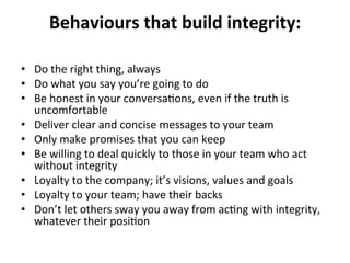 Behaviours	
  that	
  build	
  integrity:	
  
	
  
•  Do	
  the	
  right	
  thing,	
  always	
  
•  Do	
  what	
  you	
  say	
  you’re	
  going	
  to	
  do	
  
•  Be	
  honest	
  in	
  your	
  conversa>ons,	
  even	
  if	
  the	
  truth	
  is	
  
uncomfortable	
  
•  Deliver	
  clear	
  and	
  concise	
  messages	
  to	
  your	
  team	
  
•  Only	
  make	
  promises	
  that	
  you	
  can	
  keep	
  
•  Be	
  willing	
  to	
  deal	
  quickly	
  to	
  those	
  in	
  your	
  team	
  who	
  act	
  
without	
  integrity	
  
•  Loyalty	
  to	
  the	
  company;	
  it’s	
  visions,	
  values	
  and	
  goals	
  
•  Loyalty	
  to	
  your	
  team;	
  have	
  their	
  backs	
  
•  Don’t	
  let	
  others	
  sway	
  you	
  away	
  from	
  ac>ng	
  with	
  integrity,	
  
whatever	
  their	
  posi>on	
  
 
