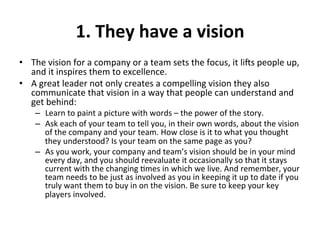 1.	
  They	
  have	
  a	
  vision	
  
•  The	
  vision	
  for	
  a	
  company	
  or	
  a	
  team	
  sets	
  the	
  focus,	
  it	
  liNs	
  people	
  up,	
  
and	
  it	
  inspires	
  them	
  to	
  excellence.	
  	
  
•  A	
  great	
  leader	
  not	
  only	
  creates	
  a	
  compelling	
  vision	
  they	
  also	
  
communicate	
  that	
  vision	
  in	
  a	
  way	
  that	
  people	
  can	
  understand	
  and	
  
get	
  behind:	
  
–  Learn	
  to	
  paint	
  a	
  picture	
  with	
  words	
  –	
  the	
  power	
  of	
  the	
  story.	
  	
  
–  Ask	
  each	
  of	
  your	
  team	
  to	
  tell	
  you,	
  in	
  their	
  own	
  words,	
  about	
  the	
  vision	
  
of	
  the	
  company	
  and	
  your	
  team.	
  How	
  close	
  is	
  it	
  to	
  what	
  you	
  thought	
  
they	
  understood?	
  Is	
  your	
  team	
  on	
  the	
  same	
  page	
  as	
  you?	
  
–  As	
  you	
  work,	
  your	
  company	
  and	
  team’s	
  vision	
  should	
  be	
  in	
  your	
  mind	
  
every	
  day,	
  and	
  you	
  should	
  reevaluate	
  it	
  occasionally	
  so	
  that	
  it	
  stays	
  
current	
  with	
  the	
  changing	
  >mes	
  in	
  which	
  we	
  live.	
  And	
  remember,	
  your	
  
team	
  needs	
  to	
  be	
  just	
  as	
  involved	
  as	
  you	
  in	
  keeping	
  it	
  up	
  to	
  date	
  if	
  you	
  
truly	
  want	
  them	
  to	
  buy	
  in	
  on	
  the	
  vision.	
  Be	
  sure	
  to	
  keep	
  your	
  key	
  
players	
  involved.	
  
	
  
 