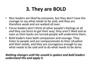 3.	
  They	
  are	
  BOLD	
  
•  Nice	
  leaders	
  are	
  liked	
  by	
  everyone,	
  but	
  they	
  don't	
  have	
  the	
  
courage	
  to	
  say	
  what	
  needs	
  to	
  be	
  said,	
  and	
  they	
  are	
  
therefore	
  weak	
  and	
  are	
  walked	
  all	
  over.	
  	
  
•  Fierce	
  leaders	
  don’t	
  think	
  of	
  other	
  people’s	
  feelings	
  at	
  all	
  
and	
  they	
  use	
  force	
  to	
  get	
  their	
  way;	
  they	
  aren’t	
  liked	
  and	
  as	
  
soon	
  as	
  their	
  backs	
  are	
  turned	
  people	
  will	
  undermine	
  them.	
  	
  
•  Bold	
  leaders	
  have	
  both	
  compassion	
  and	
  courage.	
  They	
  
listen	
  to	
  people	
  and	
  are	
  compassionate	
  to	
  their	
  situa>on	
  
and	
  their	
  needs,	
  and	
  they	
  are	
  courageous	
  enough	
  to	
  say	
  
what	
  needs	
  to	
  be	
  said	
  and	
  to	
  do	
  what	
  needs	
  to	
  be	
  done.	
  	
  
	
  
Nothing	
  changes	
  un.l	
  the	
  unsaid	
  is	
  spoken	
  and	
  bold	
  leaders	
  
understand	
  this	
  and	
  apply	
  it.	
  
 