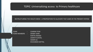 TOPIC :Universalizing access to Primary healthcare
RESTRUCTURING THE HEALTH MESH : A PROPOSITION TO ALLEVIATE THE FLAWS IN THE PRESENT SYSTEM
TEAM : CHARAK PUNJ
TEAM MEMBERS : DENNY SAINI
KARTIK ANAND
AAKRITI KUNTAL
SAMIR ALI
KHUSHBOO MITTAL
 