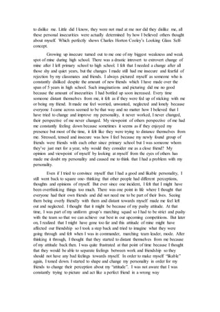 to dislike me. Little did I know, they were not mad at me nor did they dislike me, all
these personal insecurities were actually determined by how I believed others thought
about myself. Which perfectly shows Charles Horton Cooley’s Looking Glass Self-
concept.
Growing up insecure turned out to me one of my biggest weakness and weak
spot of mine during high school. There was a drastic introvert to extrovert change of
mine after I left primary school to high school. I felt that I needed a change after all
those shy and quiet years, but the changes I made still had me insecure and fearful of
rejection by my classmates and friends. I always pictured myself as someone who is
constantly disliked despite the amount of new friends which I have made over the
span of 5 years in high school. Such imaginations and picturing did me no good
because the amount of insecurities I had bottled up soon increased. Every time
someone distant themselves from me, it felt as if they were fed up of sticking with me
or being my friend. It made me feel worried, unwanted, neglected and lonely because
everyone I came across seemed to be that way and no matter how I believed that I
have tried to change and improve my personality, it never worked, I never changed,
their perspective of me never changed. My viewpoint of others perspective of me had
me constantly feeling down because sometimes it seems as if they enjoyed my
presence but most of the time, it felt like they were trying to distance themselves from
me. Stressed, tensed and insecure was how I feel because my newly found group of
friends were friends with each other since primary school but I was someone whom
they’ve just met for a year, why would they consider me as a close friend? My
opinion and viewpoint of myself by looking at myself from the eyes of others has
made me doubt my personality and caused me to think that I had a problem with my
personality.
Even if I tried to convince myself that I had a good and likable personality, I
still went back to square one- thinking that other people had different perceptions,
thoughts and opinions of myself. But ever since one incident, I felt that I might have
been overthinking things too much. There was one point in life where I thought that
everyone had their own friends and did not need me to be part of their lives. Seeing
them being overly friendly with them and distant towards myself made me feel left
out and neglected. I thought that it might be because of my pushy attitude. At that
time, I was part of my uniform group’s marching squad so I had to be strict and pushy
with the team so that we can achieve our best in our upcoming competitions. But later
on, I realized that I might have gone too far and this attitude of mine might have
affected our friendship so I took a step back and tried to imagine what they were
going through and felt when I was in commander, marching team leader, mode. After
thinking it through, I thought that they started to distant themselves from me because
of my attitude back then. I was quite frustrated at that point of time because I thought
that they would be able to separate feelings between work and friendship so they
should not have any bad feelings towards myself. In order to make myself “likable”
again, I toned down. I started to shape and change my personality in order for my
friends to change their perception about my “attitude”. I was not aware that I was
constantly trying to picture and act like a perfect friend in a wrong way
 