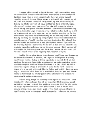 I stopped talking as much to them in fear that I might say something wrong
and distant myself so that I would not continue to be disliked by them and that our
friendship would return to how it was previously. However, nothing changed,
everything remained the same. Things seemed to go downhill after experiencing all
this. It felt as if everyone I knew was talking behind my back, secretly hating and
disliking me. I had a very weak self-image and believed that in order to be happy,
other people’s opinions matter most, even if my mind told me that this is just an
illusion and my own opinion is the most important. I self-esteem soon dropped very
low but as I was at the verge of breaking down, I talked to my best friend and he told
me to not overthink too much, maybe they are just planning something. At that time I
was confused, why would they want to anything for me when they disliked me. But
disliking and hating me was only my own perception because none of them had that
sort of impression of myself, everything was in my imagination. They planned for a
birthday surprise for me and I was in deed very surprised. I had no expectations of
this happening because I used to think that the “me” in their eyes was a nobody. This
negativity changed me and shaped me into becoming someone I didn’t know myself
as. I thought that they were the cold ones, but in fact, I was the one who turned cold
first and it was all because of me imagining their perception of myself.
Looking back at all the internal drama I caused myself in the past, I cannot say
that I would not overthink in the future, but I might be able to prevent it by telling
myself to stay positive. As long as if there is positivity in my mind, I will not start
imagining that everyone has a dislike towards myself and make assumptions on their
perception of myself. When this imagination comes to an end, I would not have an
unconscious negative change in personality. It is said that the world I create and
believe to be in my mind is the world I live in. As long as if positivity keeps me up, as
long as I believe that others do see me as who I believe I am, in a good way, I would
be able to shape myself into a better person instead of someone who continues to
mope around in sadness or depression.
Up until today, I might still constantly doubt myself and believe that I could
be disliked by others. Although there still are cases where I feel unwanted, ignored
and disliked, but once I look at it from a different perspective, I feel that other people
will not put any hatred on myself unless I have done it to them in the first place.
Looking at things from a mere positive point of view clearly shows a difference in
myself thinking about me from other people’s perspective, evaluations and opinions.
 