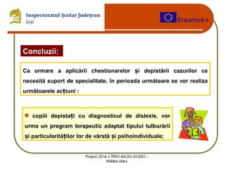 Concluzii:
Ca urmare a aplicării chestionarelor i depistării cazurilor ceș
necesită suport de specialitate, în perioada următoare se vor realiza
următoarele ac iuni :ț
copiii depista i cu diagnosticul de dislexie, vorț
urma un program terapeutic adaptat tipului tulburării
i particularită ilor lor de vârstă i psihoindividuale;ș ț ș
 