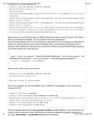 root@intro:~/chef-repo/cookbooks# cd ..
root@intro:~/chef-repo# chef-solo -c solo.rb -j web.json
Starting Chef Client, version 11.4.0
Compiling Cookbooks...
[2013-02-12T18:44:18+00:00] WARN: Cloning resource attributes for service[apache2] from prior resource
(CHEF-3694)
[2013-02-12T18:44:18+00:00] WARN: Previous service[apache2]: /root/chef-repo/cookbooks/apache2/recipes
/default.rb:24:in `from_file'
[2013-02-12T18:44:18+00:00] WARN: Current service[apache2]: /root/chef-repo/cookbooks/apache2/recipes
/default.rb:221:in `from_file'
[2013-02-12T18:44:18+00:00] FATAL: You must set node['mysql']['server_debian_password'], node['mysql']
['server_root_password'], node['mysql']['server_repl_password'] in chef-solo mode. For more informatio
n, see https://github.com/opscode-cookbooks/mysql#chef-solo-note
Again we have an error. But that's okay, the MySQL cookbook has told us how to fix the error. We need to
define a root password for MySQL. This is an attribute (http://docs.opscode.com
/chef_overview_attributes.html). In Chef, attributes are values which we use to configure our applications or
platform. An attribute could be a port number for Apache. Often a sensible default is specified inside a
cookbook. Such a default for a web server port would be 80. There's no sensible default MySQL password,
so we need to specify one. Open web.json.
{
"mysql": {"server_root_password": "808052769e2c6d909027a2905b224bad", "server_debian_password": "569
d1ed2d46870cc020fa87be83af98d", "server_repl_password": "476911180ee92a2ee5a471f33340f6f4"},
"run_list": [ "recipe[apt]", "recipe[phpapp]" ]
}
Add the code in green. Let's re-run chef-solo.
root@intro:~/chef-repo# chef-solo -c solo.rb -j web.json
Starting Chef Client, version 11.4.0
...
Chef Client finished, 14 resources updated
Much more successful, we now have MySQL. Now to install PHP. You guessed it, there's a community
cookbook for PHP.
root@intro:~/chef-repo# cd cookbooks/
root@intro:~/chef-repo/cookbooks# knife cookbook site download php
Downloading php from the cookbooks site at version 1.1.8 to /root/chef-repo/cookbooks/php-1.1.8.tar.gz
Cookbook saved: /root/chef-repo/cookbooks/php-1.1.8.tar.gz
root@intro:~/chef-repo/cookbooks# tar zxf php*.tar.gz
root@intro:~/chef-repo/cookbooks# rm php*.tar.gz
The php cookbook depends on the xml, yum-epel, windows, and iis cookbooks, so we'll need those even
though we won't be using all of them. We'll also have to install sub-dependencies yum (a dependency of
yum-epel), chef_handler, and powershell (dependencies of windows).
First steps with Chef - Getting started with Chef 10 of 31
10 03/17/2015 10:39 PM
 
