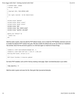 #
# Cookbook Name:: phpapp
# Recipe:: default
#
# Copyright 2013, YOUR_COMPANY_NAME
#
# All rights reserved - Do Not Redistribute
#
include_recipe "apache2"
include_recipe "mysql::client"
include_recipe "mysql::server"
include_recipe "php"
include_recipe "php::module_mysql"
include_recipe "apache2::mod_php5"
apache_site "default" do
enable true
end
Add the code in green. Here we add the PHP default recipe, one to install the PHP MySQL extension and one
to enable the Apache PHP module mod_php. We also enable the default site so we can check our installation
has worked. Save the file and we're good to run chef-solo again to install all of those things.
root@intro:~/chef-repo/cookbooks/phpapp# cd ../..
root@intro:~/chef-repo# chef-solo -c solo.rb -j web.json
Starting Chef Client, version 11.4.0
...
Chef Client finished, 8 resources updated
So that's PHP installed. Let's confirm that by creating a test page. Open /var/www/test.php in your editor.
<?php phpinfo(); ?>
Add the code in green and save the file. Now goto http://yourserver/test.php
First steps with Chef - Getting started with Chef 12 of 31
12 03/17/2015 10:39 PM
 