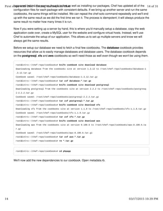 happened behind the scenes though is that as well as installing our packages, Chef has updated all of the
configuration files for each package with consistent defaults. If we bring up another server and run the same
cookbooks, the same things will be installed. We can repeat the chef-solo command repeatedly and we'll end
up with the same result as we did the first time we ran it. The process is idempotent; it will always produce the
same result no matter how many times it is run.
Now if you were setting up a server by hand, this is where you'd manually setup a database, copy the web
application code over, create a MySQL user for the website and configure virtual hosts. Instead, we'll use
Chef to automate the setup of our application. This allows us to set up multiple servers and know we will
always get the same results.
Before we setup our database we need to fetch a final few cookbooks. The database cookbook provides
resources that allow us to easily manage databases and database users. The database cookbook depends
on the postgresql, xfs and aws cookbooks so we'll need those as well even though we won't be using them.
root@intro:~/chef-repo/cookbooks# knife cookbook site download database
Downloading database from the cookbooks site at version 1.3.12 to /root/chef-repo/cookbooks/database-1
.3.12.tar.gz
Cookbook saved: /root/chef-repo/cookbooks/database-1.3.12.tar.gz
root@intro:~/chef-repo/cookbooks# tar zxf database-*.tar.gz
root@intro:~/chef-repo/cookbooks# knife cookbook site download postgresql
Downloading postgresql from the cookbooks site at version 2.2.2 to /root/chef-repo/cookbooks/postgresq
l-2.2.2.tar.gz
Cookbook saved: /root/chef-repo/cookbooks/postgresql-2.2.2.tar.gz
root@intro:~/chef-repo/cookbooks# tar zxf postgresql-*.tar.gz
root@intro:~/chef-repo/cookbooks# knife cookbook site download xfs
Downloading xfs from the cookbooks site at version 1.1.0 to /root/chef-repo/cookbooks/xfs-1.1.0.tar.gz
Cookbook saved: /root/chef-repo/cookbooks/xfs-1.1.0.tar.gz
root@intro:~/chef-repo/cookbooks# tar zxf xfs-*.tar.gz
root@intro:~/chef-repo/cookbooks# knife cookbook site download aws
Downloading aws from the cookbooks site at version 0.100.6 to /root/chef-repo/cookbooks/aws-0.100.6.ta
r.gz
Cookbook saved: /root/chef-repo/cookbooks/aws-0.100.6.tar.gz
root@intro:~/chef-repo/cookbooks# tar zxf aws-*.tar.gz
root@intro:~/chef-repo/cookbooks# rm *.tar.gz
root@intro:~/chef-repo/cookbooks# cd phpapp
We'll now add the new dependencies to our cookbook. Open metadata.rb.
First steps with Chef - Getting started with Chef 14 of 31
14 03/17/2015 10:39 PM
 