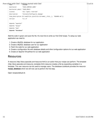 name 'phpapp'
maintainer 'YOUR_COMPANY_NAME'
maintainer_email 'YOUR_EMAIL'
license 'All rights reserved'
description 'Installs/Configures phpapp'
long_description IO.read(File.join(File.dirname(__FILE__), 'README.md'))
version '0.1.0'
depends "apache2"
depends "mysql"
depends "php"
depends "database"
Add the code in green and save the file. It's now time to write our first Chef recipe. To setup our web
application we need to:
Create a MySQL database for our application1.
Create a MySQL database user for our application2.
Fetch the code for our web application3.
Create a configuration file with database details and other configuration options for our web application4.
Create an Apache VirtualHost for our web application5.
Resources
A resource (http://docs.opscode.com/resource.html) is an action that your recipe can perform. The template
(http://docs.opscode.com/resource_template.html) resource creates a file by expanding variables in a
template. The user resource can be used to manage users. The database cookbook provides the resource
mysql_database which we will now use to perform the first step.
Open recipes/default.rb
First steps with Chef - Getting started with Chef 15 of 31
15 03/17/2015 10:39 PM
 