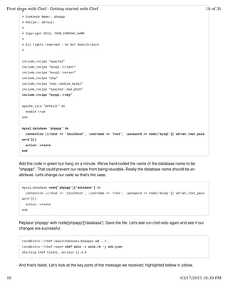 #
# Cookbook Name:: phpapp
# Recipe:: default
#
# Copyright 2013, YOUR_COMPANY_NAME
#
# All rights reserved - Do Not Redistribute
#
include_recipe "apache2"
include_recipe "mysql::client"
include_recipe "mysql::server"
include_recipe "php"
include_recipe "php::module_mysql"
include_recipe "apache2::mod_php5"
include_recipe "mysql::ruby"
apache_site "default" do
enable true
end
mysql_database 'phpapp' do
connection ({:host => 'localhost', :username => 'root', :password => node['mysql']['server_root_pass
word']})
action :create
end
Add the code in green but hang on a minute. We've hard-coded the name of the database name to be
"phpapp". That could prevent our recipe from being reusable. Really the database name should be an
attribute. Let's change our code so that's the case.
mysql_database node['phpapp']['database'] do
connection ({:host => 'localhost', :username => 'root', :password => node['mysql']['server_root_pass
word']})
action :create
end
Replace 'phpapp' with node['phpapp']['database']. Save the file. Let's see run chef-solo again and see if our
changes are successful.
root@intro:~/chef-repo/cookbooks/phpapp# cd ../..
root@intro:~/chef-repo# chef-solo -c solo.rb -j web.json
Starting Chef Client, version 11.4.0
And that's failed. Let's look at the key parts of the message we received; highlighted bellow in yellow.
First steps with Chef - Getting started with Chef 16 of 31
16 03/17/2015 10:39 PM
 