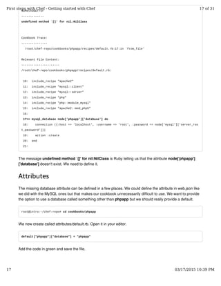 NoMethodError
-------------
undefined method `[]' for nil:NilClass
Cookbook Trace:
---------------
/root/chef-repo/cookbooks/phpapp/recipes/default.rb:17:in `from_file'
Relevant File Content:
----------------------
/root/chef-repo/cookbooks/phpapp/recipes/default.rb:
10: include_recipe "apache2"
11: include_recipe "mysql::client"
12: include_recipe "mysql::server"
13: include_recipe "php"
14: include_recipe "php::module_mysql"
15: include_recipe "apache2::mod_php5"
16:
17>> mysql_database node['phpapp']['database'] do
18: connection ({:host => 'localhost', :username => 'root', :password => node['mysql']['server_roo
t_password']})
19: action :create
20: end
21:
The message undefined method `[]' for nil:NilClass is Ruby telling us that the attribute node['phpapp']
['database'] doesn't exist. We need to define it.
Attributes
The missing database attribute can be defined in a few places. We could define the attribute in web.json like
we did with the MySQL ones but that makes our cookbook unnecessarily difficult to use. We want to provide
the option to use a database called something other than phpapp but we should really provide a default.
root@intro:~/chef-repo# cd cookbooks/phpapp
We now create called attributes/default.rb. Open it in your editor.
default["phpapp"]["database"] = "phpapp"
Add the code in green and save the file.
First steps with Chef - Getting started with Chef 17 of 31
17 03/17/2015 10:39 PM
 