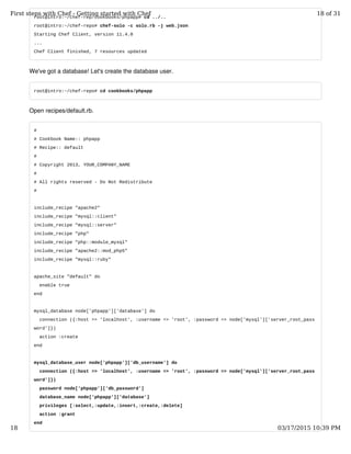 root@intro:~/chef-rep/cookbooks/phpapp# cd ../..
root@intro:~/chef-repo# chef-solo -c solo.rb -j web.json
Starting Chef Client, version 11.4.0
...
Chef Client finished, 7 resources updated
We've got a database! Let's create the database user.
root@intro:~/chef-repo# cd cookbooks/phpapp
Open recipes/default.rb.
#
# Cookbook Name:: phpapp
# Recipe:: default
#
# Copyright 2013, YOUR_COMPANY_NAME
#
# All rights reserved - Do Not Redistribute
#
include_recipe "apache2"
include_recipe "mysql::client"
include_recipe "mysql::server"
include_recipe "php"
include_recipe "php::module_mysql"
include_recipe "apache2::mod_php5"
include_recipe "mysql::ruby"
apache_site "default" do
enable true
end
mysql_database node['phpapp']['database'] do
connection ({:host => 'localhost', :username => 'root', :password => node['mysql']['server_root_pass
word']})
action :create
end
mysql_database_user node['phpapp']['db_username'] do
connection ({:host => 'localhost', :username => 'root', :password => node['mysql']['server_root_pass
word']})
password node['phpapp']['db_password']
database_name node['phpapp']['database']
privileges [:select,:update,:insert,:create,:delete]
action :grant
end
First steps with Chef - Getting started with Chef 18 of 31
18 03/17/2015 10:39 PM
 