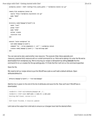 wordpress_latest = Chef::Config[:file_cache_path] + "/wordpress-latest.tar.gz"
remote_file wordpress_latest do
source "http://wordpress.org/latest.tar.gz"
mode "0644"
end
directory node["phpapp"]["path"] do
owner "root"
group "root"
mode "0755"
action :create
recursive true
end
execute "untar-wordpress" do
cwd node['phpapp']['path']
command "tar --strip-components 1 -xzf " + wordpress_latest
creates node['phpapp']['path'] + "/wp-settings.php"
end
You can see we've also used another new resource. The execute (http://docs.opscode.com
/resource_execute.html) resource will run a shell command for us. Here we're asking it to untar the file we've
downloaded from wordpress.org. We're ensuring our recipe is idempotent by telling execute that the
command it's to run creates the file wp-settings.php. If it finds that file it will not run the command specified.
Save the file.
We need to tell our recipe where to put the WordPress code so we'll add a default attribute. Open
attributes/default.rb.
default["phpapp"]["path"] = "/var/www/phpapp"
Add the line in green to the end of the list of attributes and save the file. Now we'll see if WordPress is
downloaded.
root@intro:~/chef-rep/cookbooks/phpapp# cd ../..
root@intro:~/chef-repo# chef-solo -c solo.rb -j web.json
Starting Chef Client, version 11.4.0
...
Chef Client finished, 9 resources updated
Let's look at the output from chef-solo to ensure our changes have had the desired effect.
First steps with Chef - Getting started with Chef 20 of 31
20 03/17/2015 10:39 PM
 