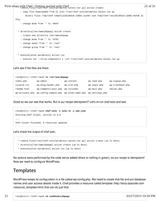 * remote_file[/root/chef-solo/wordpress-latest.tar.gz] action create
- copy file downloaded from [] into /root/chef-solo/wordpress-latest.tar.gz
Binary files /tmp/chef-tempfile20130316-22001-svs56r and /tmp/chef-rest20130316-22001-9ohdk di
ffer
- change mode from '' to '0644'
* directory[/var/www/phpapp] action create
- create new directory /var/www/phpapp
- change mode from '' to '0755'
- change owner from '' to 'root'
- change group from '' to 'root'
* execute[untar-wordpress] action run
- execute tar --strip-components 1 -xzf /root/chef-solo/wordpress-latest.tar.gz
Let's see if the files are there.
root@intro:~/chef-repo# ls /var/www/phpapp
index.php wp-admin wp-content wp-load.php wp-signup.php
license.txt wp-blog-header.php wp-cron.php wp-login.php wp-trackback.php
readme.html wp-comments-post.php wp-includes wp-mail.php xmlrpc.php
wp-activate.php wp-config-sample.php wp-links-opml.php wp-settings.php
Good so we can see that works. But is our recipe idempotent? Let's re-run chef-solo and see.
root@intro:~/chef-repo# chef-solo -c solo.rb -j web.json
Starting Chef Client, version 11.4.0
...
Chef Client finished, 6 resources updated
Let's check the output of chef-solo.
* remote_file[/root/chef-solo/wordpress-latest.tar.gz] action create (up to date)
* directory[/var/www/phpapp] action create (up to date)
* execute[untar-wordpress] action run (up to date)
No actions were performed by the code we've added (there is nothing in green), so our recipe is idempotent!
Now we need to configure WordPress.
Templates
WordPress keeps its configuration in a file called wp-config.php. We need to create that file and put database
names and user access details inside it. Chef provides a resource called template (http://docs.opscode.com
/resource_template.html) that can do just that.
root@intro:~/chef-repo# cd cookbooks/phpapp
First steps with Chef - Getting started with Chef 21 of 31
21 03/17/2015 10:39 PM
 