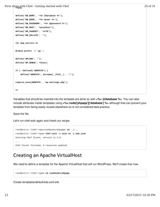 <?php
define('DB_NAME', '<%= @database %>');
define('DB_USER', '<%= @user %>');
define('DB_PASSWORD', '<%= @password %>');
define('DB_HOST', 'localhost');
define('DB_CHARSET', 'utf8');
define('DB_COLLATE', '');
<%= @wp_secrets %>
$table_prefix = 'wp_';
define('WPLANG', '');
define('WP_DEBUG', false);
if ( !defined('ABSPATH') )
define('ABSPATH', dirname(__FILE__) . '/');
require_once(ABSPATH . 'wp-settings.php');
?>
Variables that should be inserted into the template are done so with <%= @database %>. You can also
include attributes inside templates using <%= node['phpapp']['database'] %> although that can prevent your
template from being easily reused elsewhere so is not considered best practice.
Save the file.
Let's run chef-solo again and check our recipe.
root@intro:~/chef-repo/cookbooks/phpapp# cd ../..
root@intro:~/chef-repo# chef-solo -c solo.rb -j web.json
Starting Chef Client, version 11.4.0
...
Chef Client finished, 8 resources updated
Creating an Apache VirtualHost
We need to define a template for the Apache VirtualHost that will run WordPress. We'll create that now.
root@intro:~/chef-repo# cd cookbooks/phpapp
Create templates/default/site.conf.erb
First steps with Chef - Getting started with Chef 23 of 31
23 03/17/2015 10:39 PM
 
