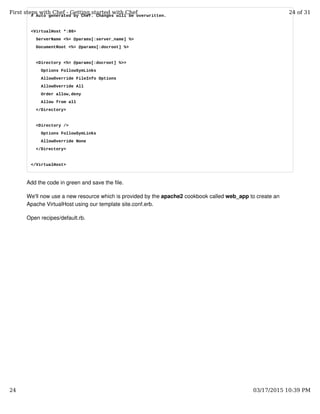 # Auto generated by Chef. Changes will be overwritten.
<VirtualHost *:80>
ServerName <%= @params[:server_name] %>
DocumentRoot <%= @params[:docroot] %>
<Directory <%= @params[:docroot] %>>
Options FollowSymLinks
AllowOverride FileInfo Options
AllowOverride All
Order allow,deny
Allow from all
</Directory>
<Directory />
Options FollowSymLinks
AllowOverride None
</Directory>
</VirtualHost>
Add the code in green and save the file.
We'll now use a new resource which is provided by the apache2 cookbook called web_app to create an
Apache VirtualHost using our template site.conf.erb.
Open recipes/default.rb.
First steps with Chef - Getting started with Chef 24 of 31
24 03/17/2015 10:39 PM
 
