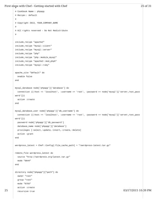 #
# Cookbook Name:: phpapp
# Recipe:: default
#
# Copyright 2013, YOUR_COMPANY_NAME
#
# All rights reserved - Do Not Redistribute
#
include_recipe "apache2"
include_recipe "mysql::client"
include_recipe "mysql::server"
include_recipe "php"
include_recipe "php::module_mysql"
include_recipe "apache2::mod_php5"
include_recipe "mysql::ruby"
apache_site "default" do
enable false
end
mysql_database node['phpapp']['database'] do
connection ({:host => 'localhost', :username => 'root', :password => node['mysql']['server_root_pass
word']})
action :create
end
mysql_database_user node['phpapp']['db_username'] do
connection ({:host => 'localhost', :username => 'root', :password => node['mysql']['server_root_pass
word']})
password node['phpapp']['db_password']
database_name node['phpapp']['database']
privileges [:select,:update,:insert,:create,:delete]
action :grant
end
wordpress_latest = Chef::Config[:file_cache_path] + "/wordpress-latest.tar.gz"
remote_file wordpress_latest do
source "http://wordpress.org/latest.tar.gz"
mode "0644"
end
directory node["phpapp"]["path"] do
owner "root"
group "root"
mode "0755"
action :create
recursive true
First steps with Chef - Getting started with Chef 25 of 31
25 03/17/2015 10:39 PM
 