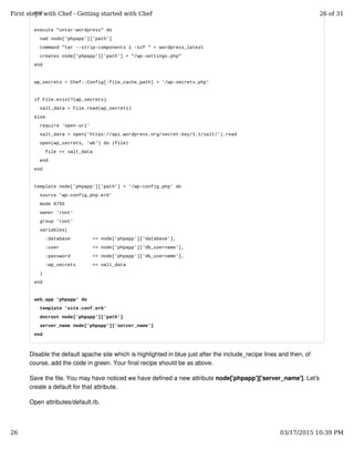 end
execute "untar-wordpress" do
cwd node['phpapp']['path']
command "tar --strip-components 1 -xzf " + wordpress_latest
creates node['phpapp']['path'] + "/wp-settings.php"
end
wp_secrets = Chef::Config[:file_cache_path] + '/wp-secrets.php'
if File.exist?(wp_secrets)
salt_data = File.read(wp_secrets)
else
require 'open-uri'
salt_data = open('https://api.wordpress.org/secret-key/1.1/salt/').read
open(wp_secrets, 'wb') do |file|
file << salt_data
end
end
template node['phpapp']['path'] + '/wp-config.php' do
source 'wp-config.php.erb'
mode 0755
owner 'root'
group 'root'
variables(
:database => node['phpapp']['database'],
:user => node['phpapp']['db_username'],
:password => node['phpapp']['db_username'],
:wp_secrets => salt_data
)
end
web_app 'phpapp' do
template 'site.conf.erb'
docroot node['phpapp']['path']
server_name node['phpapp']['server_name']
end
Disable the default apache site which is highlighted in blue just after the include_recipe lines and then, of
course, add the code in green. Your final recipe should be as above.
Save the file. You may have noticed we have defined a new attribute node['phpapp']['server_name']. Let's
create a default for that attribute.
Open attributes/default.rb.
First steps with Chef - Getting started with Chef 26 of 31
26 03/17/2015 10:39 PM
 