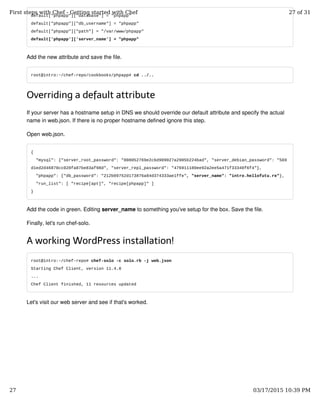 default["phpapp"]["database"] = "phpapp"
default["phpapp"]["db_username"] = "phpapp"
default["phpapp"]["path"] = "/var/www/phpapp"
default['phpapp']['server_name'] = "phpapp"
Add the new attribute and save the file.
root@intro:~/chef-repo/cookbooks/phpapp# cd ../..
Overriding a default attribute
If your server has a hostname setup in DNS we should override our default attribute and specify the actual
name in web.json. If there is no proper hostname defined ignore this step.
Open web.json.
{
"mysql": {"server_root_password": "808052769e2c6d909027a2905b224bad", "server_debian_password": "569
d1ed2d46870cc020fa87be83af98d", "server_repl_password": "476911180ee92a2ee5a471f33340f6f4"},
"phpapp": {"db_password": "212b09752d173876a84d374333ae1ffe", "server_name": "intro.hellofutu.re"},
"run_list": [ "recipe[apt]", "recipe[phpapp]" ]
}
Add the code in green. Editing server_name to something you've setup for the box. Save the file.
Finally, let's run chef-solo.
A working WordPress installation!
root@intro:~/chef-repo# chef-solo -c solo.rb -j web.json
Starting Chef Client, version 11.4.0
...
Chef Client finished, 11 resources updated
Let's visit our web server and see if that's worked.
First steps with Chef - Getting started with Chef 27 of 31
27 03/17/2015 10:39 PM
 