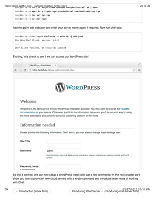 ← Introduction (index.html) Introducing Chef Server → (introducing-chef-server.html)
root@intro:~# curl -L https://www.opscode.com/chef/install.sh | bash
root@intro:~# wget http://gettingstartedwithchef.com/downloads/cp1.tgz
root@intro:~# tar zxf cp1.tgz
root@intro:~# cd chef-repo
Add this point edit web.json and enter your server name again if required. Now run chef-solo.
root@intro:~/chef-repo# chef-solo -c solo.rb -j web.json
Starting Chef Client, version 11.4.0
...
Chef Client finished, 57 resources updated
Exciting, let's check to see if we can access our WordPress site!
So that's worked. We can now setup a WordPress install with just a few commands! In the next chapter we'll
show you how to provision new cloud servers with a single command and introduce better ways of working
with Chef.
First steps with Chef - Getting started with Chef 29 of 31
29 03/17/2015 10:39 PM
 
