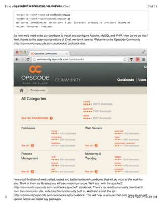 So let's look at what knife has created.
root@intro:~/chef-repo# cd cookbooks/phpapp
root@intro:~/chef-repo/cookbooks/phpapp# ls
attributes CHANGELOG.md definitions files libraries metadata.rb providers README.md
recipes resources templates
So now we'd need write our cookbook to install and configure Apache, MySQL and PHP. How do we do that?
Well, thanks to the open source nature of Chef, we don't have to. Welcome to the Opscode Community
(http://community.opscode.com/cookbooks) cookbook site.
Here you'll find lots of well crafted, tested and battle hardened cookbooks that will do most of the work for
you. Think of them as libraries you will use inside your code. We'll start with the apache2
(http://community.opscode.com/cookbooks/apache2) cookbook. There's no need to manually download it
from the community site, knife has this functionality built in. We'll also install the apt
(http://community.opscode.com/cookbooks/apt) cookbook. This will help us ensure chef-solo does an apt-get
update before we install any packages.
First steps with Chef - Getting started with Chef 3 of 31
3 03/17/2015 10:39 PM
 