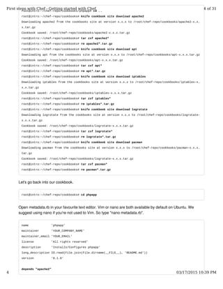 root@intro:~/chef-repo/cookbooks/phpapp# cd ..
root@intro:~/chef-repo/cookbooks# knife cookbook site download apache2
Downloading apache2 from the cookbooks site at version x.x.x to /root/chef-repo/cookbooks/apache2-x.x.
x.tar.gz
Cookbook saved: /root/chef-repo/cookbooks/apache2-x.x.x.tar.gz
root@intro:~/chef-repo/cookbooks# tar zxf apache2*
root@intro:~/chef-repo/cookbooks# rm apache2*.tar.gz
root@intro:~/chef-repo/cookbooks# knife cookbook site download apt
Downloading apt from the cookbooks site at version x.x.x to /root/chef-repo/cookbooks/apt-x.x.x.tar.gz
Cookbook saved: /root/chef-repo/cookbooks/apt-x.x.x.tar.gz
root@intro:~/chef-repo/cookbooks# tar zxf apt*
root@intro:~/chef-repo/cookbooks# rm apt*.tar.gz
root@intro:~/chef-repo/cookbooks# knife cookbook site download iptables
Downloading iptables from the cookbooks site at version x.x.x to /root/chef-repo/cookbooks/iptables-x.
x.x.tar.gz
Cookbook saved: /root/chef-repo/cookbooks/iptables-x.x.x.tar.gz
root@intro:~/chef-repo/cookbooks# tar zxf iptables*
root@intro:~/chef-repo/cookbooks# rm iptables*.tar.gz
root@intro:~/chef-repo/cookbooks# knife cookbook site download logrotate
Downloading logrotate from the cookbooks site at version x.x.x to /root/chef-repo/cookbooks/logrotate-
x.x.x.tar.gz
Cookbook saved: /root/chef-repo/cookbooks/logrotate-x.x.x.tar.gz
root@intro:~/chef-repo/cookbooks# tar zxf logrotate*
root@intro:~/chef-repo/cookbooks# rm logrotate*.tar.gz
root@intro:~/chef-repo/cookbooks# knife cookbook site download pacman
Downloading pacman from the cookbooks site at version x.x.x to /root/chef-repo/cookbooks/pacman-x.x.x.
tar.gz
Cookbook saved: /root/chef-repo/cookbooks/logrotate-x.x.x.tar.gz
root@intro:~/chef-repo/cookbooks# tar zxf pacman*
root@intro:~/chef-repo/cookbooks# rm pacman*.tar.gz
Let's go back into our cookbook.
root@intro:~/chef-repo/cookbooks# cd phpapp
Open metadata.rb in your favourite text editor. Vim or nano are both available by default on Ubuntu. We
suggest using nano if you're not used to Vim. So type "nano metadata.rb".
name 'phpapp'
maintainer 'YOUR_COMPANY_NAME'
maintainer_email 'YOUR_EMAIL'
license 'All rights reserved'
description 'Installs/Configures phpapp'
long_description IO.read(File.join(File.dirname(__FILE__), 'README.md'))
version '0.1.0'
depends "apache2"
First steps with Chef - Getting started with Chef 4 of 31
4 03/17/2015 10:39 PM
 