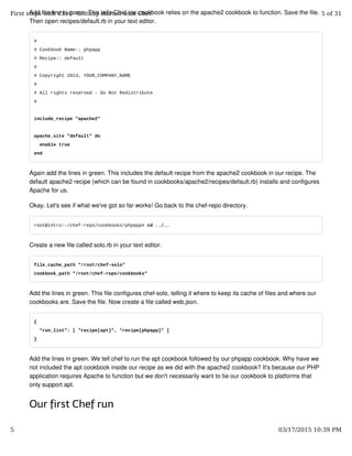 Add the line in green. This tells Chef our cookbook relies on the apache2 cookbook to function. Save the file.
Then open recipes/default.rb in your text editor.
#
# Cookbook Name:: phpapp
# Recipe:: default
#
# Copyright 2013, YOUR_COMPANY_NAME
#
# All rights reserved - Do Not Redistribute
#
include_recipe "apache2"
apache_site "default" do
enable true
end
Again add the lines in green. This includes the default recipe from the apache2 cookbook in our recipe. The
default apache2 recipe (which can be found in cookbooks/apache2/recipes/default.rb) installs and configures
Apache for us.
Okay. Let's see if what we've got so far works! Go back to the chef-repo directory.
root@intro:~/chef-repo/cookbooks/phpapp# cd ../..
Create a new file called solo.rb in your text editor.
file_cache_path "/root/chef-solo"
cookbook_path "/root/chef-repo/cookbooks"
Add the lines in green. This file configures chef-solo, telling it where to keep its cache of files and where our
cookbooks are. Save the file. Now create a file called web.json.
{
"run_list": [ "recipe[apt]", "recipe[phpapp]" ]
}
Add the lines in green. We tell chef to run the apt cookbook followed by our phpapp cookbook. Why have we
not included the apt cookbook inside our recipe as we did with the apache2 cookbook? It's because our PHP
application requires Apache to function but we don't necessarily want to tie our cookbook to platforms that
only support apt.
Our first Chef run
First steps with Chef - Getting started with Chef 5 of 31
5 03/17/2015 10:39 PM
 