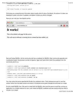 root@intro:~/chef-repo# chef-solo -c solo.rb -j web.json
Starting Chef Client, version 11.4.0
...
Chef Client finished, 14 resources updated
Chef gives you comprehensive information about exactly what it's done. By default, the actions it's taken are
displayed in green and when it updates a template it shows you what's changed.
Now you can visit your new Apache server.
Next we'll setup MySQL. As the community site has a cookbook for MySQL (http://community.opscode.com
/cookbooks/mysql), the process is similar to Apache. Again we'll ask knife to fetch the cookbook from the
community site for us.
root@intro:~/chef-repo# cd cookbooks
root@intro:~/chef-repo/cookbooks# knife cookbook site download mysql 4.1.2
Downloading mysql from the cookbooks site at version 4.1.2 to /root/chef-repo/cookbooks/mysql-4.1.2.ta
r.gz
Cookbook saved: /root/chef-repo/cookbooks/mysql-4.1.2.tar.gz
root@intro:~/chef-repo/cookbooks# tar zxf mysql*
root@intro:~/chef-repo/cookbooks# rm mysql-*.tar.gz
You may notice that we've specified 4.1.2 after the cookbook name. That's because we want to use that
version rather than the latest version as version 5 introduces some great changes but will break our recipe.
So let's install MySQL then. We want to install both the MySQL client and the server as we'll be running our
application on a single instance for now. Look inside the MySQL cookbook and see exactly what we need to
include in our recipe.
First steps with Chef - Getting started with Chef 6 of 31
6 03/17/2015 10:39 PM
 