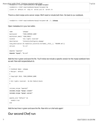 root@intro:~/chef-repo/cookbooks# cd mysql/recipes/
root@intro:~/chef-repo/cookbooks/mysql/recipes# ls
client.rb default.rb ruby.rb server_ec2.rb server.rb
There's a client recipe and a server recipe. We'll need to include both then. Go back to our cookbook.
root@intro:~/chef-repo/cookbooks/mysql/recipes# cd ../../phpapp
Open metadata.rb in your text editor.
name 'phpapp'
maintainer 'YOUR_COMPANY_NAME'
maintainer_email 'YOUR_EMAIL'
license 'All rights reserved'
description 'Installs/Configures phpapp'
long_description IO.read(File.join(File.dirname(__FILE__), 'README.md'))
version '0.1.0'
depends "apache2"
depends "mysql", "4.1.2"
Add the line in green and save the file. You'll notice we include a specific version for the mysql cookbook here
as well. Now edit recipes/default.rb.
#
# Cookbook Name:: phpapp
# Recipe:: default
#
# Copyright 2013, YOUR_COMPANY_NAME
#
# All rights reserved - Do Not Redistribute
#
include_recipe "apache2"
include_recipe "mysql::client"
include_recipe "mysql::server"
apache_site "default" do
enable true
end
Add the two lines in green and save the file. Now let's run chef-solo again!
Our second Chef run
First steps with Chef - Getting started with Chef 7 of 31
7 03/17/2015 10:39 PM
 