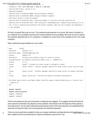 root@intro:~/chef-repo/cookbooks/phpapp# cd ../..
root@intro:~/chef-repo# chef-solo -c solo.rb -j web.json
Starting Chef Client, version 11.4.0
Compiling Cookbooks...
[2013-02-11T21:47:33+00:00] ERROR: Running exception handlers
[2013-02-11T21:47:33+00:00] ERROR: Exception handlers complete
Chef Client failed. 0 resources updated
[2013-02-11T21:47:33+00:00] FATAL: Stacktrace dumped to /root/chef-solo/chef-stacktrace.out
[2013-02-11T21:47:33+00:00] FATAL: Chef::Exceptions::CookbookNotFound: Cookbook build-essential not fo
und. If you're loading build-essential from another cookbook, make sure you configure the dependency i
n your metadata
Oh that's not good! We've got an error. The cookbook build-essential is not found. We haven't included it in
our cookbook so it's probably required by the mysql cookbook we've just added. We know we have to specify
the cookbook dependencies for our cookbook in metadata.rb, so we'll look at the metadata.rb file in the mysql
cookbook.
Open cookbooks/mysql/metadata.rb in your editor.
name "mysql"
maintainer "Opscode, Inc."
maintainer_email "cookbooks@opscode.com"
license "Apache 2.0"
description "Installs and configures mysql for client or server"
long_description IO.read(File.join(File.dirname(__FILE__), 'README.md'))
version "2.1.2"
recipe "mysql", "Includes the client recipe to configure a client"
recipe "mysql::client", "Installs packages required for mysql clients using run_action magi
c"
recipe "mysql::server", "Installs packages required for mysql servers w/o manual interventi
on"
recipe "mysql::server_ec2", "Performs EC2-specific mountpoint manipulation"
%w{ debian ubuntu centos suse fedora redhat scientific amazon freebsd windows mac_os_x }.each do |os|
supports os
end
depends "openssl"
depends "build-essential"
suggests "homebrew"
suggests "windows"
There's more below but let's just concentrate on depends and suggests. The suggests entries tell Chef that
some optional functionality may depend on that cookbook. We already know the depends entries specify a
hard requirement. So we need to download build-essential (http://community.opscode.com/cookbooks/build-
essential) and openssl (http://community.opscode.com/cookbooks/openssl).
There are some good tools available to help you manage cookbooks and dependences which we'll cover in
later chapters but we'll just download the required cookbooks using knife for now.
First steps with Chef - Getting started with Chef 8 of 31
8 03/17/2015 10:39 PM
 