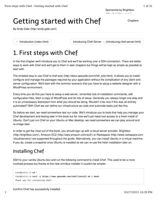 ← Introduction (index.html) Introducing Chef Server → (introducing-chef-server.html)
Getting started with Chef
By Andy Gale (http://andy-gale.com)
1. First steps with Chef
In the first chapter we'll introduce you to Chef and we'll be working over a SSH connection. There are better
ways to work with Chef and we'll get to them in later chapters but things will be kept as simple as possible to
start with.
The simplest way to use Chef is chef-solo (http://docs.opscode.com/chef_solo.html). It allows you to install,
configure and manage the packages required by your application without the complication of any client and
server configuration. We'll start with the common scenario that you have to setup a website designer with a
WordPress environment.
Every time you do this you have to setup a web server, remember lots of installation commands, edit
configuration files, fetch a copy of WordPress and do lots of setup. Generally you always forget one step and
it is an unnecessary distraction from what you should be doing. Wouldn't it be nice if this was all entirely
automated? With Chef we can define our infrastructure as code and automate tasks just like this.
So before we start, we need somewhere test our code. We'll introduce you to tools that help you manage your
Chef development and testing later in the book but for now we'll just need root access to a fresh install of
Ubuntu. Don't just run Chef on your Ubuntu or Mac desktop, we need somewhere we can play around and
re-image later.
In order to get the most out of this book, you should sign up with a cloud server provider. Brightbox
(http://brightbox.com/), Amazon EC2 (http://aws.amazon.com/ec2/) or Rackspace (http://www.rackspace.com
/cloud/servers/) are supported throughout the guide. Alternatively, you can install Ubuntu in a virtual machine.
If you do, create a snapshot once Ubuntu is installed so we can re-use the fresh installation later on.
Installing Chef
SSH to your vanilla Ubuntu box and run the following command to install Chef. This used to be a more
involved process but thanks to the new omnibus installer it couldn't be simpler.
root@intro:~# cd ~
root@intro:~# curl -L https://www.opscode.com/chef/install.sh | bash
Thank you for installing Chef!
Confirm Chef has successfully installed.
Sponsored by Brightbox
(http://brightbox.com/)
Chapters
First steps with Chef - Getting started with Chef 1 of 31
1 03/17/2015 10:39 PM
 