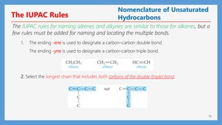 18
The IUPAC Rules
The IUPAC rules for naming alkenes and alkynes are similar to those for alkanes, but a
few rules must be added for naming and locating the multiple bonds.
1. The ending -ene is used to designate a carbon–carbon double bond.
The ending -yne is used to designate a carbon–carbon triple bond.
2. Select the longest chain that includes both carbons of the double (triple) bond.
Nomenclature of Unsaturated
Hydrocarbons
 