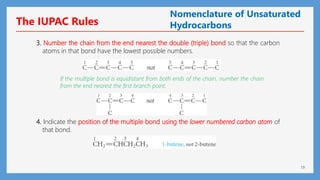 19
3. Number the chain from the end nearest the double (triple) bond so that the carbon
atoms in that bond have the lowest possible numbers.
If the multiple bond is equidistant from both ends of the chain, number the chain
from the end nearest the first branch point.
4. Indicate the position of the multiple bond using the lower numbered carbon atom of
that bond.
The IUPAC Rules
Nomenclature of Unsaturated
Hydrocarbons
 