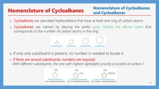 23
o Cycloalkanes are saturated hydrocarbons that have at least one ring of carbon atoms.
o Cycloalkanes are named by placing the prefix cyclo- before the alkane name that
corresponds to the number of carbon atoms in the ring.
o If only one substituent is present, no number is needed to locate it.
o If there are several substituents, numbers are required.
With different substituents, the one with highest alphabetic priority is located at carbon 1.
Nomenclature of Cycloalkanes
Nomenclature of Cycloalkanes
and Cycloalkenes
 