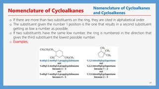 24
o If there are more than two substituents on the ring, they are cited in alphabetical order.
o The substituent given the number 1 position is the one that results in a second substituent
getting as low a number as possible.
o If two substituents have the same low number, the ring is numbered in the direction that
gives the third substituent the lowest possible number.
o Examples,
Nomenclature of Cycloalkanes
Nomenclature of Cycloalkanes
and Cycloalkenes
 