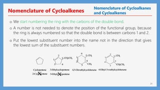 25
o We start numbering the ring with the carbons of the double bond.
o A number is not needed to denote the position of the functional group, because
the ring is always numbered so that the double bond is between carbons 1 and 2.
o Put the lowest substituent number into the name not in the direction that gives
the lowest sum of the substituent numbers.
C
H
2C
H
3
1
2
3
4
5
3-E
thylcyclopentene
C
H
3
C
H
3
1
2
3
4
5
6
4,5-D
im
ethylcyclohexene
C
H
3
C
H
2C
H
3
1
2
3
4
5
6
4-E
thyl-3-m
ethylcyclohexene
C
yclopentene
2-C
yclopentene 5-E
thylcyclopentene
X X
Nomenclature of Cycloalkenes
Nomenclature of Cycloalkanes
and Cycloalkenes
 