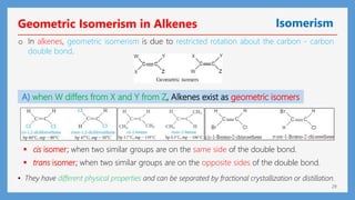 29
Geometric Isomerism in Alkenes Isomerism
o In alkenes, geometric isomerism is due to restricted rotation about the carbon - carbon
double bond.
A) when W differs from X and Y from Z, Alkenes exist as geometric isomers
 trans isomer; when two similar groups are on the opposite sides of the double bond.
 cis isomer; when two similar groups are on the same side of the double bond.
• They have different physical properties and can be separated by fractional crystallization or distillation.
 