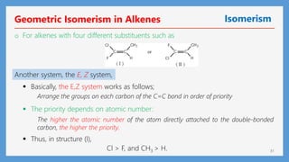 31
Geometric Isomerism in Alkenes Isomerism
o For alkenes with four different substituents such as
Another system, the E, Z system,
 Thus, in structure (I),
 Basically, the E,Z system works as follows;
Arrange the groups on each carbon of the C=C bond in order of priority
 The priority depends on atomic number:
The higher the atomic number of the atom directly attached to the double-bonded
carbon, the higher the priority.
Cl > F, and CH3 > H.
 