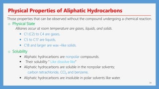 34
Physical Properties of Aliphatic Hydrocarbons
Those properties that can be observed without the compound undergoing a chemical reaction.
o Physical State
Alkanes occur at room temperature are gases, liquids, and solids.
 C1 (C2) to C4 are gases,
 C5 to C17 are liquids,
 C18 and larger are wax –like solids.
o Solubility
 Aliphatic hydrocarbons are nonpolar compounds.
 Their solubility “ Like dissolve like”
 Aliphatic hydrocarbons are soluble in the nonpolar solvents;
carbon tetrachloride, CCl4 and benzene,
 Aliphatic hydrocarbons are insoluble in polar solvents like water.
 