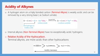 36
Acidity of Alkynes
o A hydrogen atom on a triply bonded carbon (Terminal Alkyne) is weakly acidic and can be
removed by a very strong base ( as Sodium amide).
o Internal alkynes (Non-Terminal Alkyne) have no exceptionally acidic hydrogens.
o Relative Acidity of the Hydrocarbon.
Terminal alkynes, are more acidic than other hydrocarbons
 