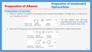 39
Preparation of Unsaturated
Hydrocarbons
1) Dehydration of Alcohols
The acid catalysts most commonly
used aremineral acids as sulfuric acid,
H2S04, and phosphoric acid, H3P04.
o When an alcohol is heated in the presence of a mineral acid catalyst, It readily loses a molecule of
water to give an alkene.
Preparation of Alkenes
o Removal of OH group and a proton from two adjacent carbon atoms using mineral acids.
 