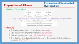 41
o Classes of Carbocations
according to the number of carbon atoms attached to the positively charged carbon.
o Generally
1. The dehydration of alcohols requires an acid catalyst.
2. The predominant alkene formed follows Saytzeffs rule.
3. The reaction proceeds via a carbocation intermediate.
4. The stabilities of carbocations and the ease of dehydration of alcohols follows
the order 3° > 2° > 1°.
Preparation of Unsaturated
Hydrocarbons
Preparation of Alkenes
 