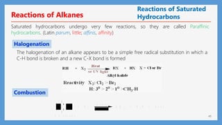 45
Reactions of Alkanes
Saturated hydrocarbons undergo very few reactions, so they are called Paraffinic
hydrocarbons. (Latin parum, little; affinis, affinity)
h e a t
H
C
H
+ O 2 C O 2 + H 2 O h e a t
A n a l k a n e
+
The halogenation of an alkane appears to be a simple free radical substitution in which a
C-H bond is broken and a new C-X bond is formed
Halogenation
Combustion
Reactions of Saturated
Hydrocarbons
 