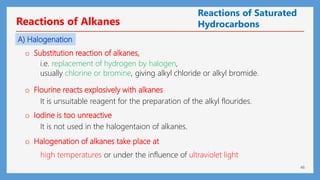 46
Reactions of Alkanes
A) Halogenation
o Substitution reaction of alkanes,
o Flourine reacts explosively with alkanes
o Iodine is too unreactive
o Halogenation of alkanes take place at
i.e. replacement of hydrogen by halogen,
usually chlorine or bromine, giving alkyl chloride or alkyl bromide.
It is unsuitable reagent for the preparation of the alkyl flourides.
It is not used in the halogentaion of alkanes.
high temperatures or under the influence of ultraviolet light
Reactions of Saturated
Hydrocarbons
 