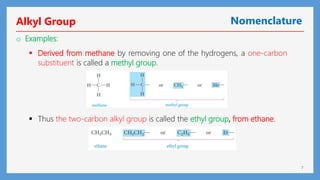 7
Alkyl Group Nomenclature
o Examples:
 Thus the two-carbon alkyl group is called the ethyl group, from ethane.
 Derived from methane by removing one of the hydrogens, a one-carbon
substituent is called a methyl group.
 