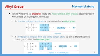 8
Alkyl Group Nomenclature
 When we come to propane, there are two possible alkyl groups, depending on
which type of hydrogen is removed.
• If a hydrogen is removed from the central carbon atom, we get a different isomeric
propyl group, called the isopropyl group.
• If a terminal hydrogen is removed, the group is called a propyl group.
 