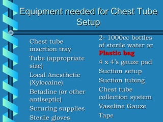 Equipment needed for Chest Tube
            Setup
                       2- 1000cc bottles
  Chest tube
                       of sterile water or
  insertion tray
                       Plastic bag
  Tube (appropriate
                       4 x 4’s gauze pad
  size)
                       Suction setup
  Local Anesthetic
  (Xylocaine)          Suction tubing
  Betadine (or other   Chest tube
  antiseptic)          collection system
  Suturing supplies    Vaseline Gauze
  Sterile gloves       Tape
 