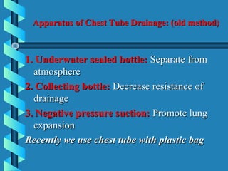 Apparatus of Chest Tube Drainage: (old method)



1. Underwater sealed bottle: Separate from
  atmosphere
2. Collecting bottle: Decrease resistance of
  drainage
3. Negative pressure suction: Promote lung
  expansion
Recently we use chest tube with plastic bag
 