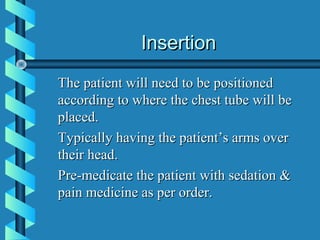 Insertion
The patient will need to be positioned
according to where the chest tube will be
placed.
Typically having the patient’s arms over
their head.
Pre-medicate the patient with sedation &
pain medicine as per order.
 