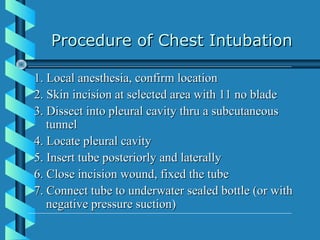 Procedure of Chest Intubation

1. Local anesthesia, confirm location
2. Skin incision at selected area with 11 no blade
3. Dissect into pleural cavity thru a subcutaneous
   tunnel
4. Locate pleural cavity
5. Insert tube posteriorly and laterally
6. Close incision wound, fixed the tube
7. Connect tube to underwater sealed bottle (or with
   negative pressure suction)
 