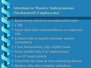 Attention in Massive Subcutaneous
 (Mediastinal) Emphysema:
1. Keep airway patent (even endotracheal tube)
2. CXR
3. Insert chest tube in pneumothorax or suspicious
   side
4. Connect tube to negative pressure suction
   immediately
5. Close thoracostomy edge slightly loose
6. Insert another tube if no improvement
7. Low O2 nasal cannula
8. Determine the cause & treat underlying disease
9. Remove tube after complete subsidence
 